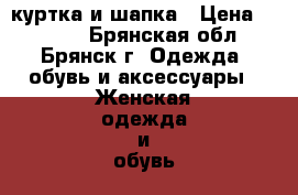 куртка и шапка › Цена ­ 4 000 - Брянская обл., Брянск г. Одежда, обувь и аксессуары » Женская одежда и обувь   